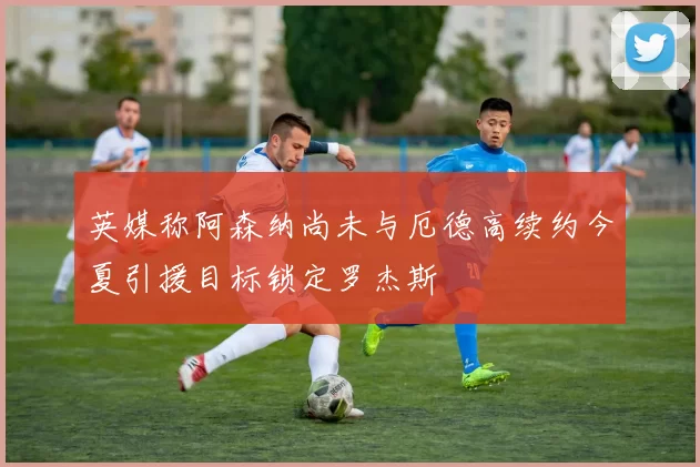 英媒称阿森纳尚未与厄德高续约今夏引援目标锁定罗杰斯