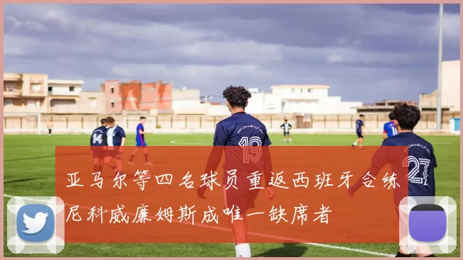 亚马尔等四名球员重返西班牙合练尼科威廉姆斯成唯一缺席者
