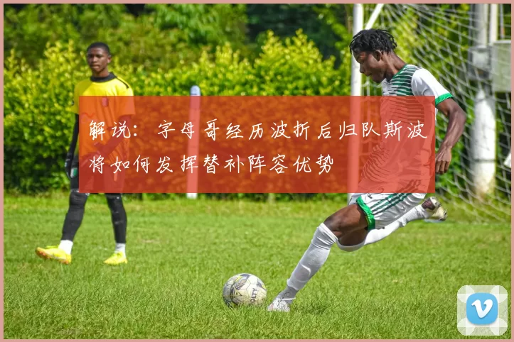 解说：字母哥经历波折后归队斯波将如何发挥替补阵容优势
