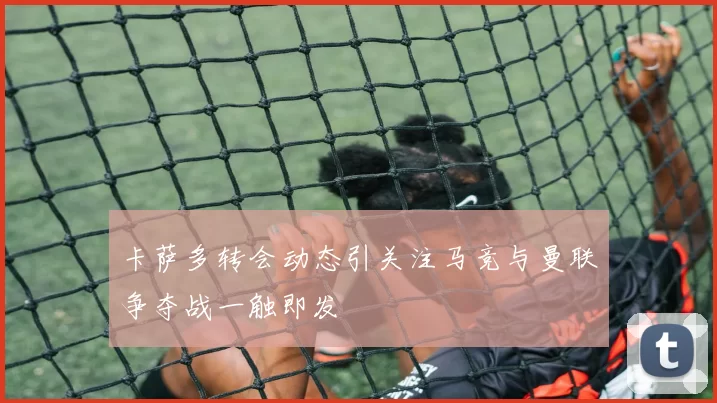 卡萨多转会动态引关注马竞与曼联争夺战一触即发